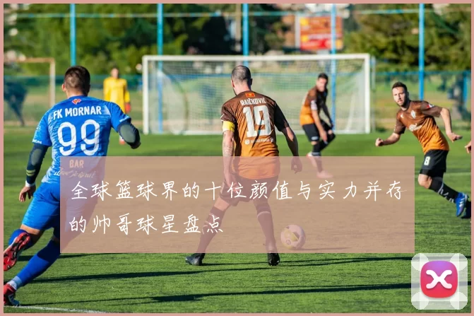 全球篮球界的十位颜值与实力并存的帅哥球星盘点
