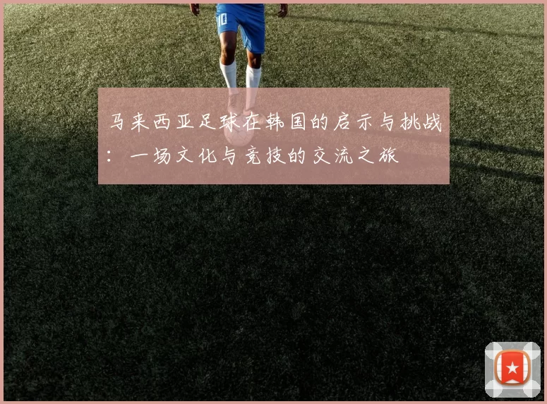 马来西亚足球在韩国的启示与挑战：一场文化与竞技的交流之旅