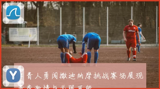 年青人勇闯撒迪纳摩挑战赛场展现青春激情与无限可能