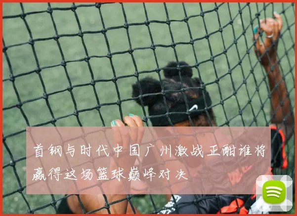 首钢与时代中国广州激战正酣谁将赢得这场篮球巅峰对决