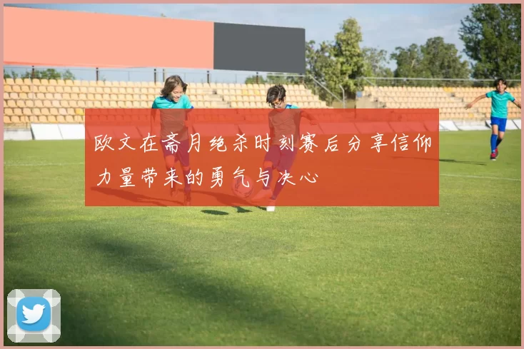 欧文在斋月绝杀时刻赛后分享信仰力量带来的勇气与决心