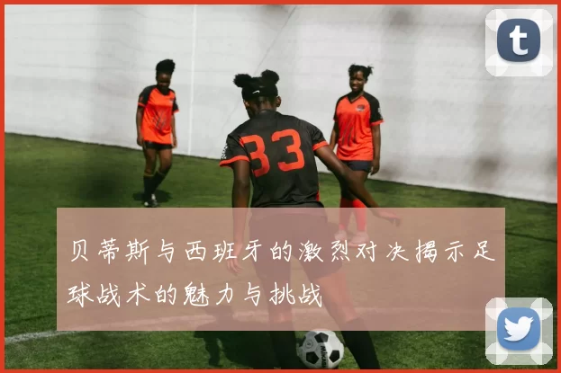 贝蒂斯与西班牙的激烈对决揭示足球战术的魅力与挑战