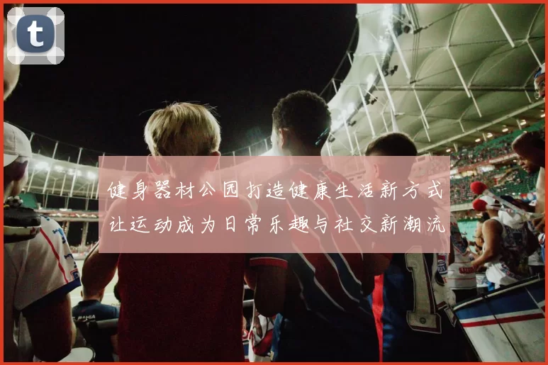 健身器材公园打造健康生活新方式让运动成为日常乐趣与社交新潮流