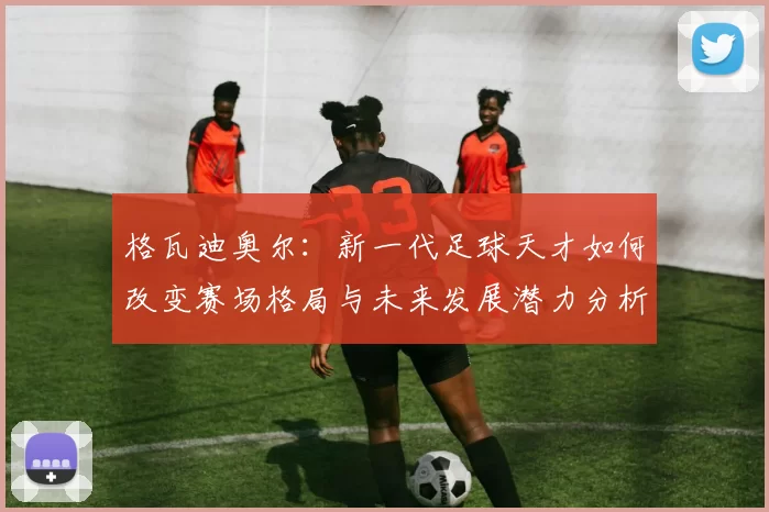格瓦迪奥尔：新一代足球天才如何改变赛场格局与未来发展潜力分析