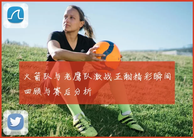 火箭队与老鹰队激战正酣精彩瞬间回顾与赛后分析