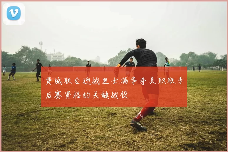 费城联合迎战里士满争夺美职联季后赛资格的关键战役