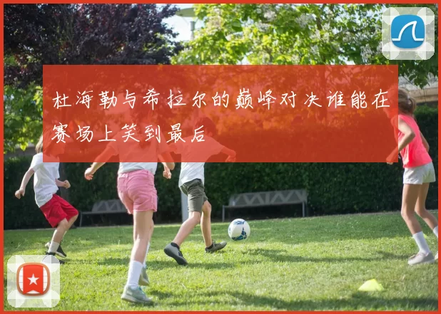 杜海勒与希拉尔的巅峰对决谁能在赛场上笑到最后